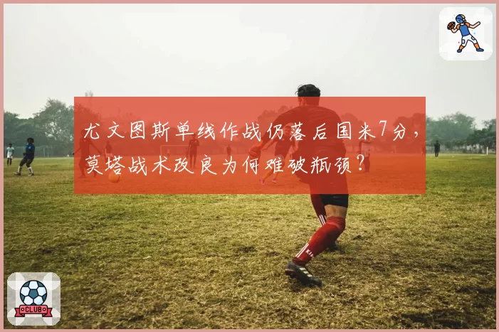 尤文图斯单线作战仍落后国米7分,莫塔战术改良为何难破瓶颈?
