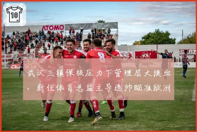 武汉三镇保级压力下管理层大换血，新任体育总监主导选帅瞄准欧洲少壮派