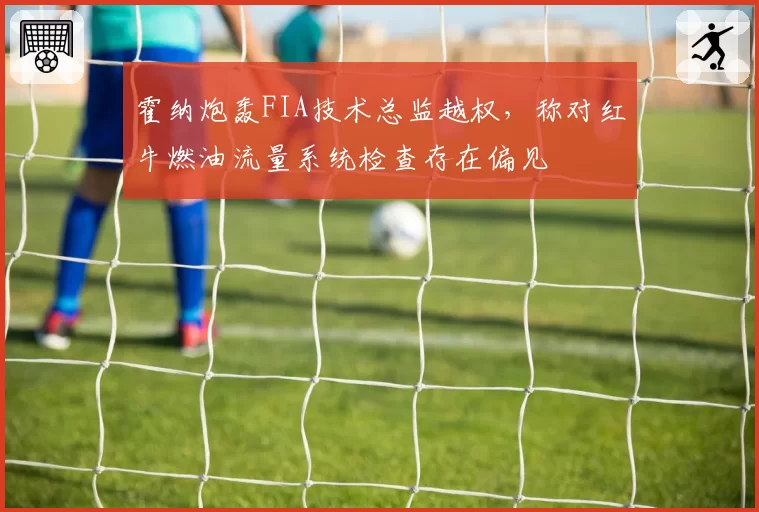 霍纳炮轰FIA技术总监越权，称对红牛燃油流量系统检查存在偏见