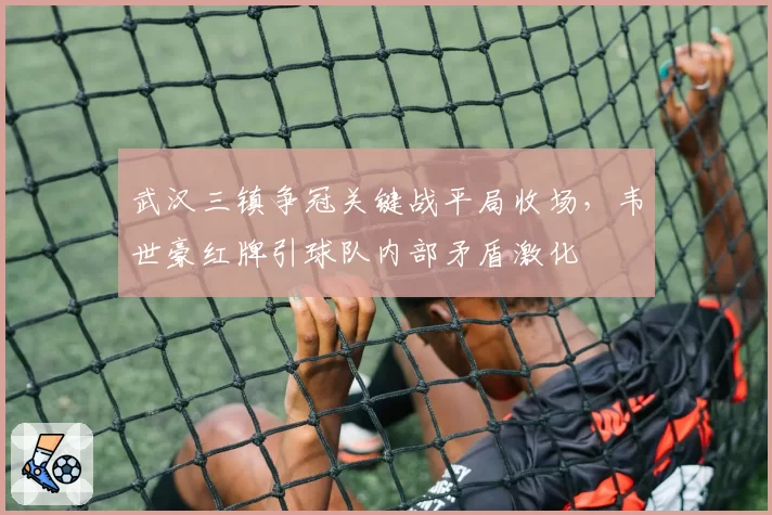 武汉三镇争冠关键战平局收场,韦世豪红牌引球队内部矛盾激化