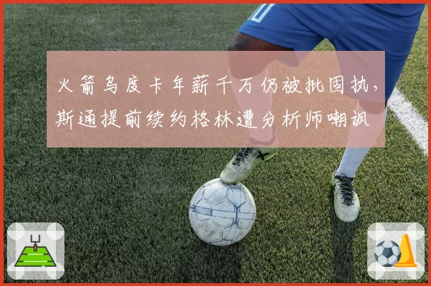 火箭乌度卡年薪千万仍被批固执，斯通提前续约格林遭分析师嘲讽