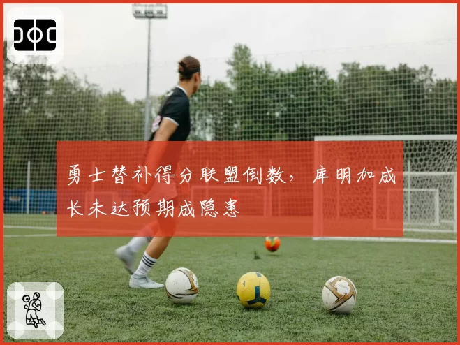 勇士替补得分联盟倒数，库明加成长未达预期成隐患