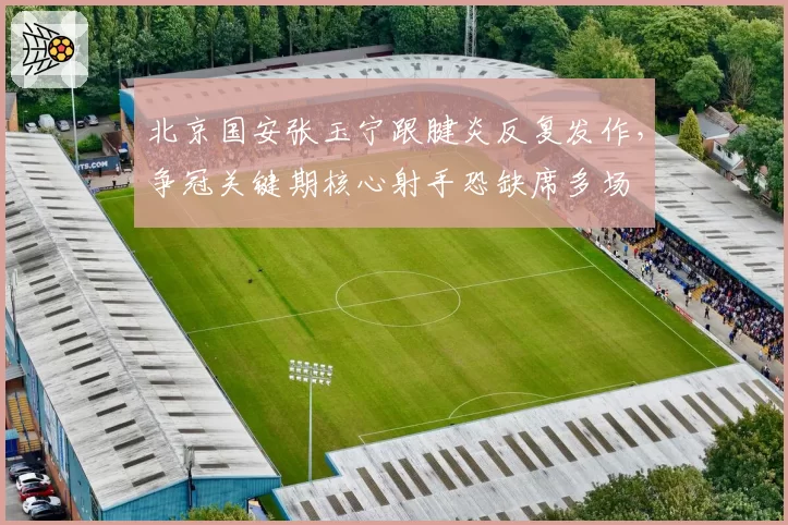 北京国安张玉宁跟腱炎反复发作,争冠关键期核心射手恐缺席多场