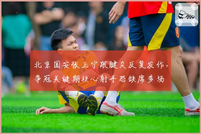 北京国安张玉宁跟腱炎反复发作,争冠关键期核心射手恐缺席多场