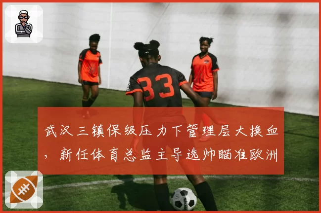 武汉三镇保级压力下管理层大换血，新任体育总监主导选帅瞄准欧洲少壮派