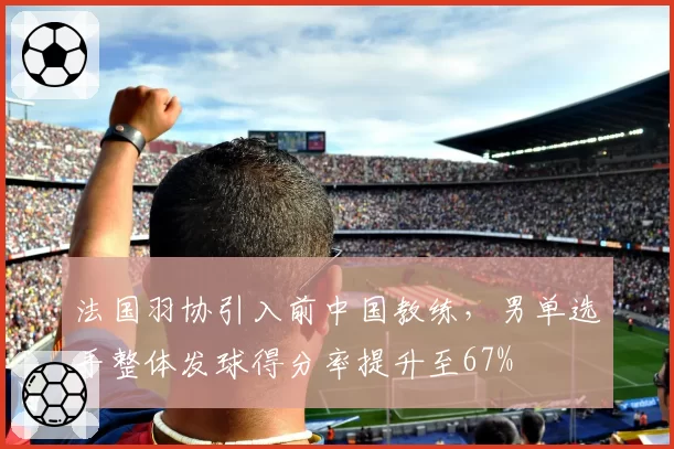 法国羽协引入前中国教练，男单选手整体发球得分率提升至67%