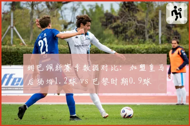 姆巴佩新赛季数据对比:加盟皇马后场均1.2球 vs 巴黎时期0.9球
