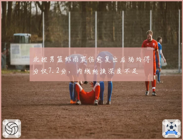 北控男篮邹雨宸伤愈复出后场均得分仅7.2分,内线轮换深度不足