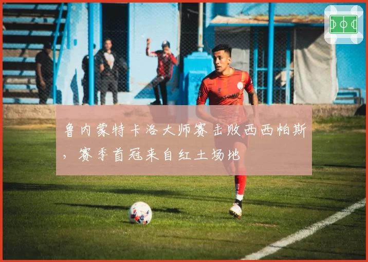 鲁内蒙特卡洛大师赛击败西西帕斯，赛季首冠来自红土场地