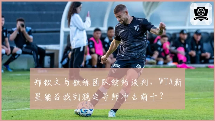 郑钦文与教练团队续约谈判,WTA新星能否找到稳定导师冲击前十?