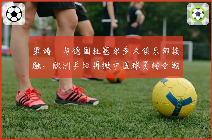 梁靖崑与德国杜塞尔多夫俱乐部接触,欧洲乒坛再掀中国球员转会潮