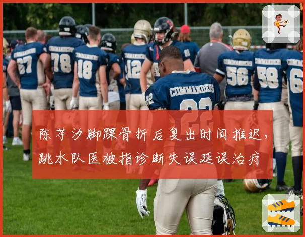 陈芋汐脚踝骨折后复出时间推迟,跳水队医被指诊断失误延误治疗