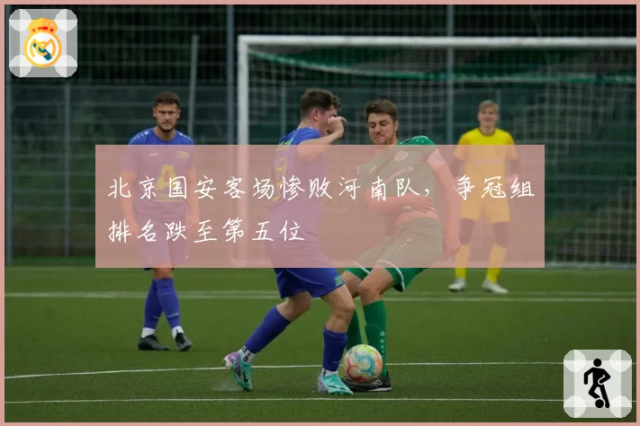 北京国安客场惨败河南队，争冠组排名跌至第五位