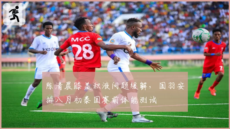 陈清晨膝盖积液问题缓解,国羽安排八月初泰国赛前体能测试