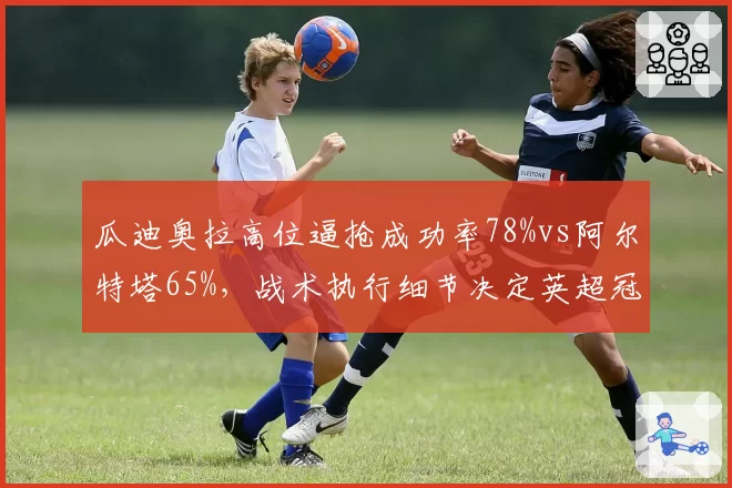 瓜迪奥拉高位逼抢成功率78%vs阿尔特塔65%,战术执行细节决定英超冠军归属