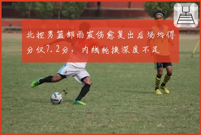 北控男篮邹雨宸伤愈复出后场均得分仅7.2分，内线轮换深度不足