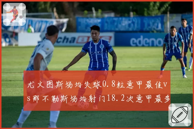 尤文图斯场均失球0.8粒意甲最佳vs那不勒斯场均射门18.2次意甲最多，盾与矛的终极对话