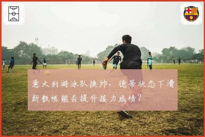 意大利游泳队换帅，德蒂状态下滑新教练能否提升接力成绩？