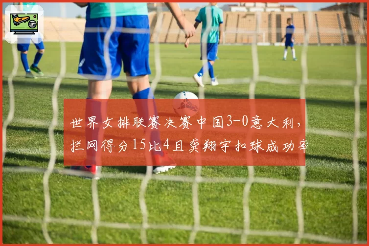 世界女排联赛决赛中国3-0意大利,拦网得分15比4且龚翔宇扣球成功率68%