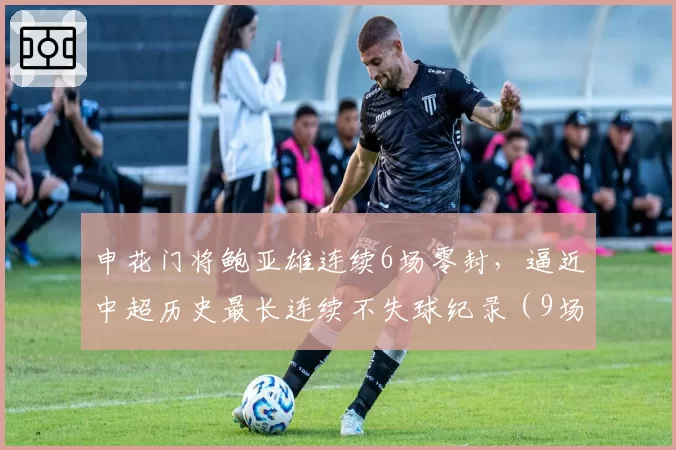 申花门将鲍亚雄连续6场零封，逼近中超历史最长连续不失球纪录（9场）
