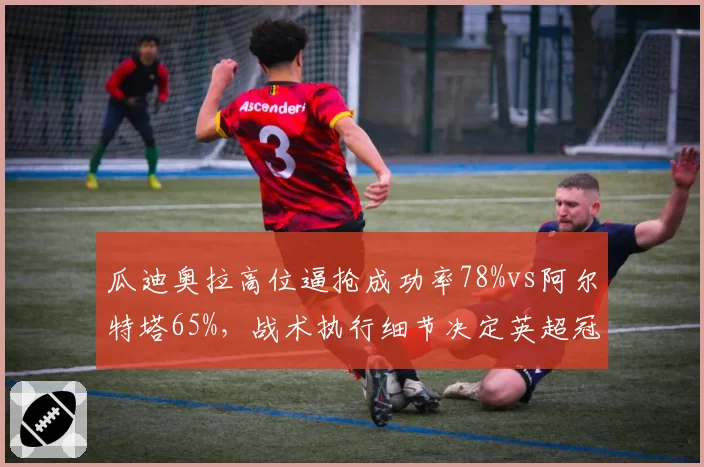 瓜迪奥拉高位逼抢成功率78%vs阿尔特塔65%,战术执行细节决定英超冠军归属