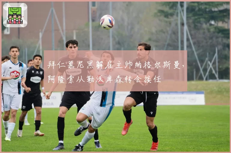 拜仁慕尼黑解雇主帅纳格尔斯曼，阿隆索从勒沃库森转会接任