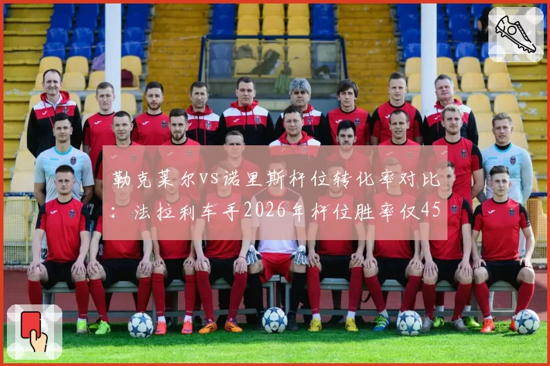 勒克莱尔vs诺里斯杆位转化率对比:法拉利车手2026年杆位胜率仅45%远低于对手