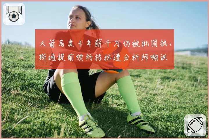 火箭乌度卡年薪千万仍被批固执，斯通提前续约格林遭分析师嘲讽