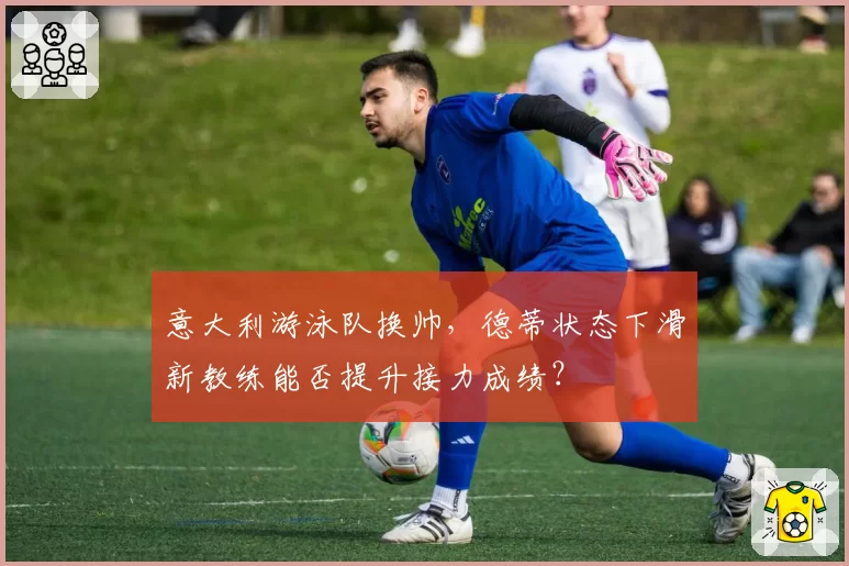 意大利游泳队换帅，德蒂状态下滑新教练能否提升接力成绩？