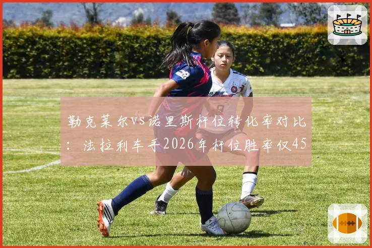 勒克莱尔vs诺里斯杆位转化率对比:法拉利车手2026年杆位胜率仅45%远低于对手