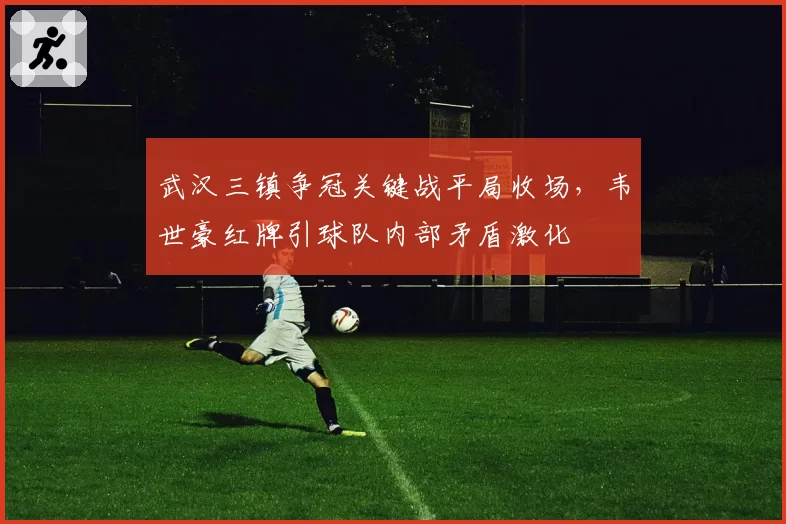 武汉三镇争冠关键战平局收场,韦世豪红牌引球队内部矛盾激化